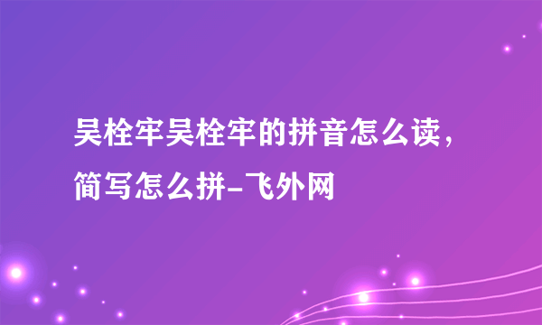 吴栓牢吴栓牢的拼音怎么读，简写怎么拼-飞外网