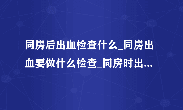 同房后出血检查什么_同房出血要做什么检查_同房时出血应该做什么检查