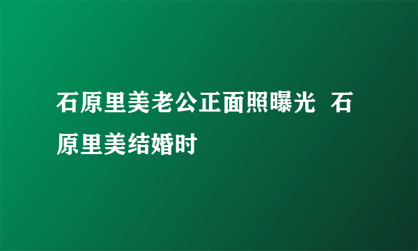 石原里美老公正面照曝光  石原里美结婚时