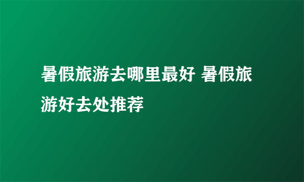 暑假旅游去哪里最好 暑假旅游好去处推荐