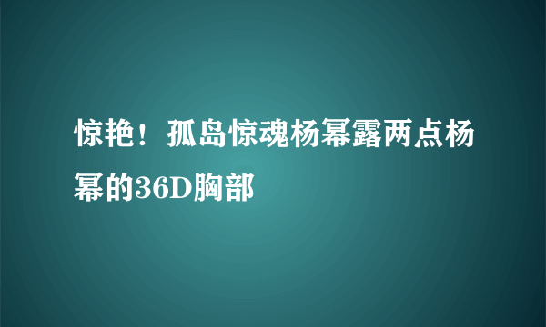 惊艳！孤岛惊魂杨幂露两点杨幂的36D胸部