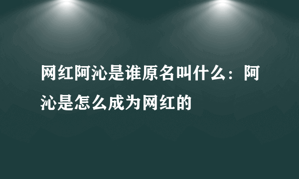 网红阿沁是谁原名叫什么：阿沁是怎么成为网红的