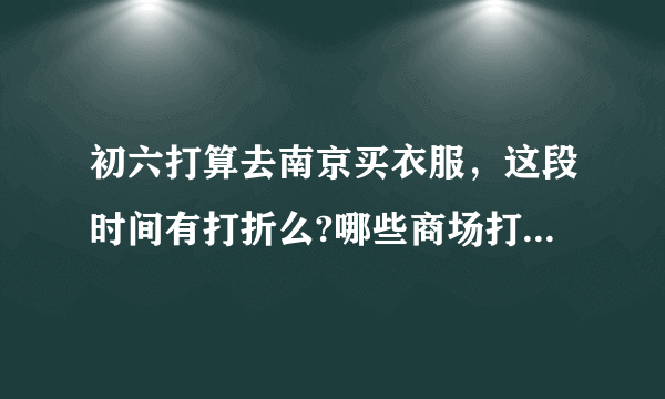 初六打算去南京买衣服，这段时间有打折么?哪些商场打折厉害?