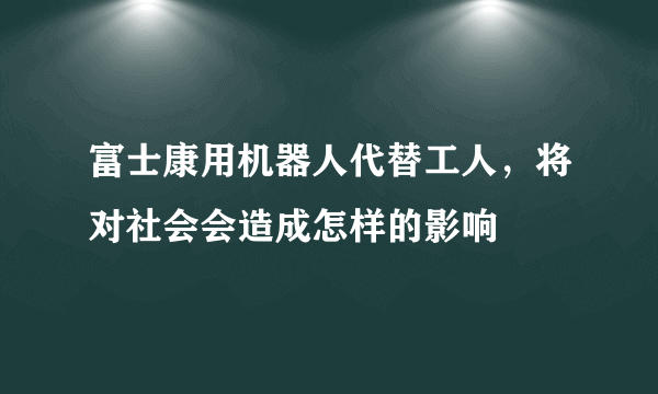 富士康用机器人代替工人，将对社会会造成怎样的影响