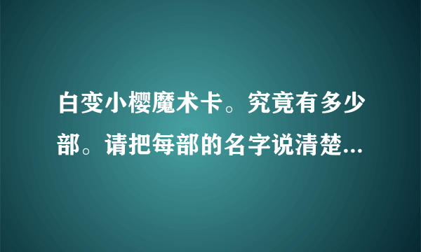 白变小樱魔术卡。究竟有多少部。请把每部的名字说清楚。还有最后一集70集时，是和被封印的卡片连在一起的