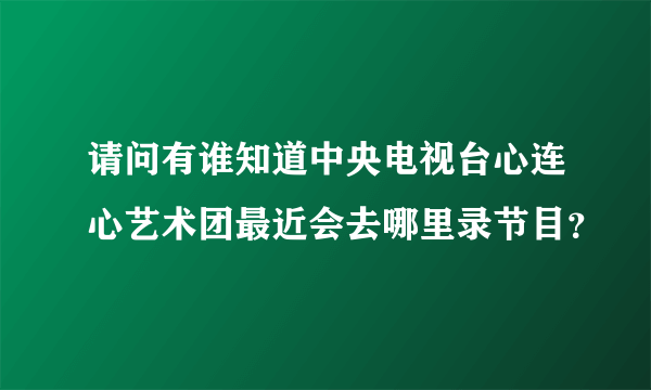 请问有谁知道中央电视台心连心艺术团最近会去哪里录节目？