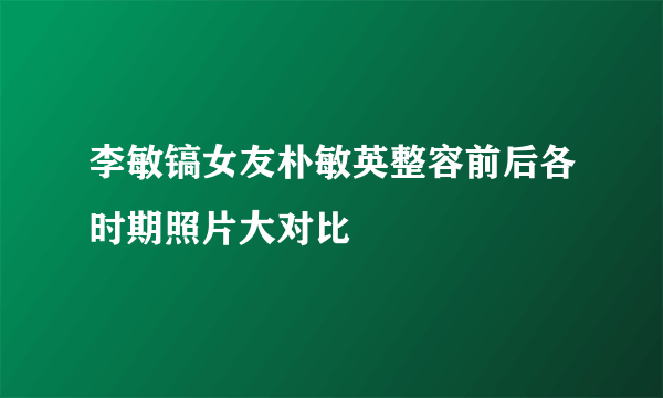 李敏镐女友朴敏英整容前后各时期照片大对比