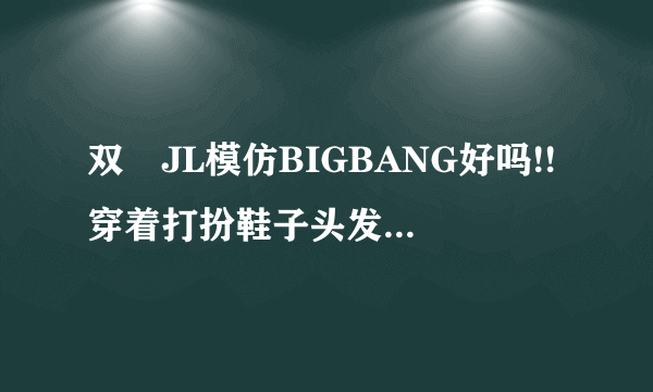 双孖JL模仿BIGBANG好吗!!穿着打扮鞋子头发化妆MV效果歌曲曲风全部都是模仿BIGBANG!!!!