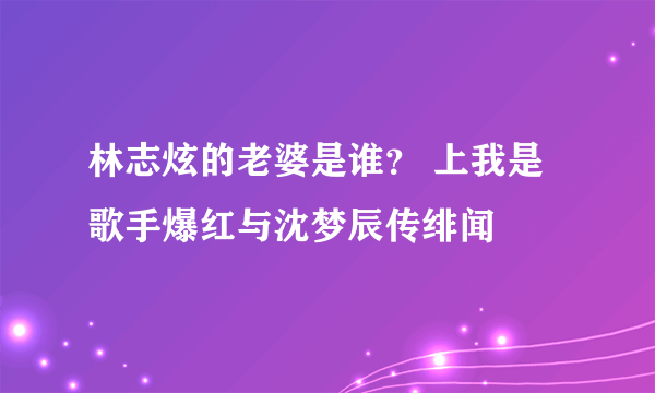 林志炫的老婆是谁？ 上我是歌手爆红与沈梦辰传绯闻