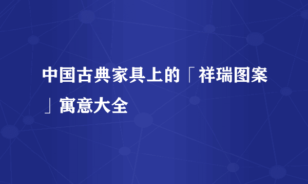 中国古典家具上的「祥瑞图案」寓意大全