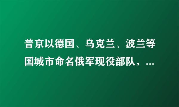 普京以德国、乌克兰、波兰等国城市命名俄军现役部队，这有何深意？