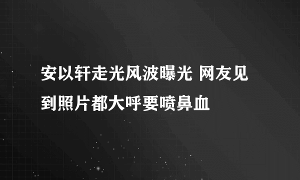 安以轩走光风波曝光 网友见到照片都大呼要喷鼻血