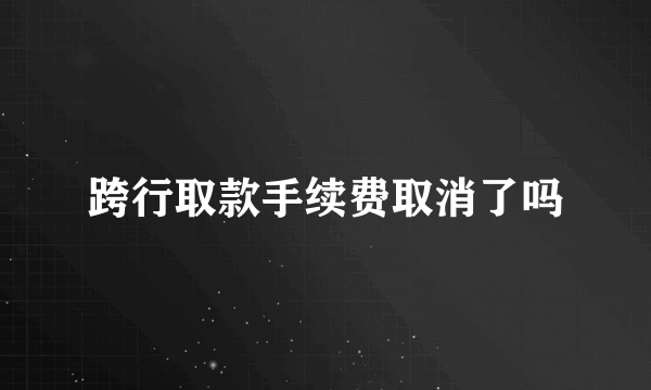 跨行取款手续费取消了吗