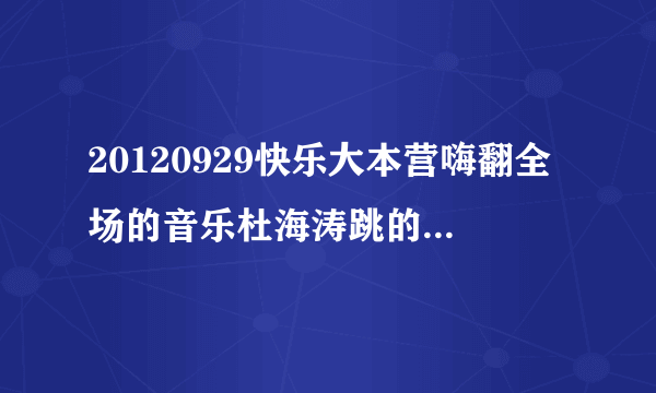 20120929快乐大本营嗨翻全场的音乐杜海涛跳的那段 很嗨的 跪求！！