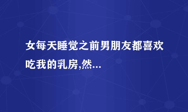 女每天睡觉之前男朋友都喜欢吃我的乳房,然...