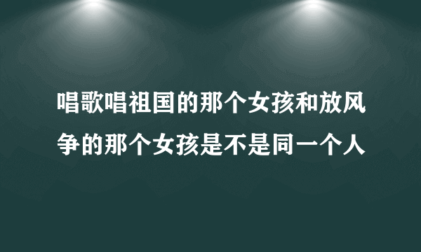 唱歌唱祖国的那个女孩和放风争的那个女孩是不是同一个人