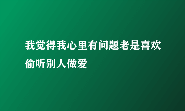 我觉得我心里有问题老是喜欢偷听别人做爱