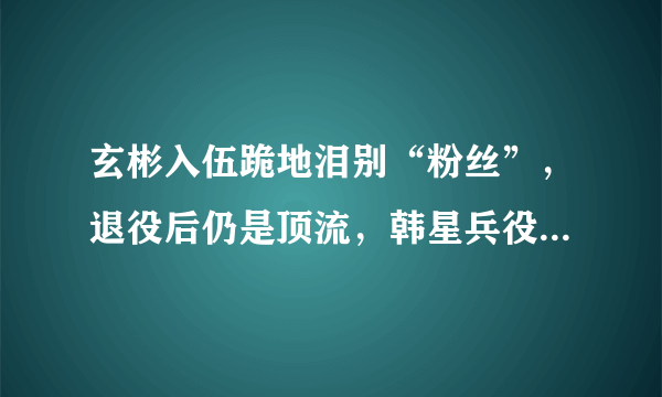 玄彬入伍跪地泪别“粉丝”，退役后仍是顶流，韩星兵役前后星途变化有多大？