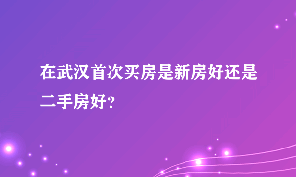 在武汉首次买房是新房好还是二手房好？