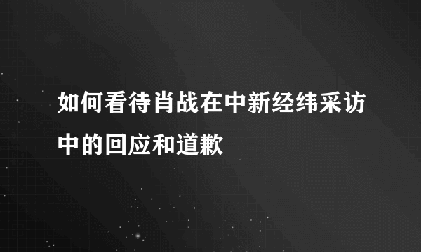 如何看待肖战在中新经纬采访中的回应和道歉