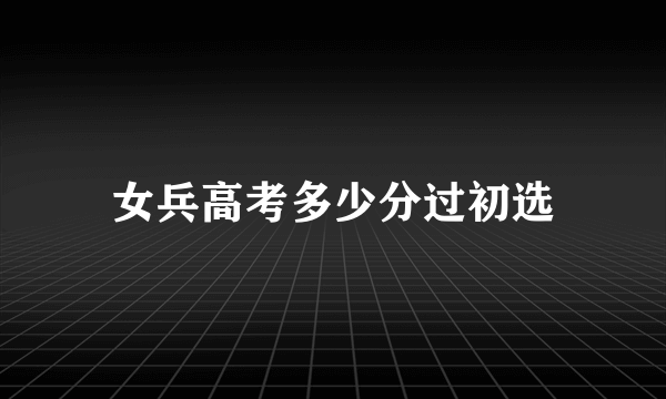 女兵高考多少分过初选