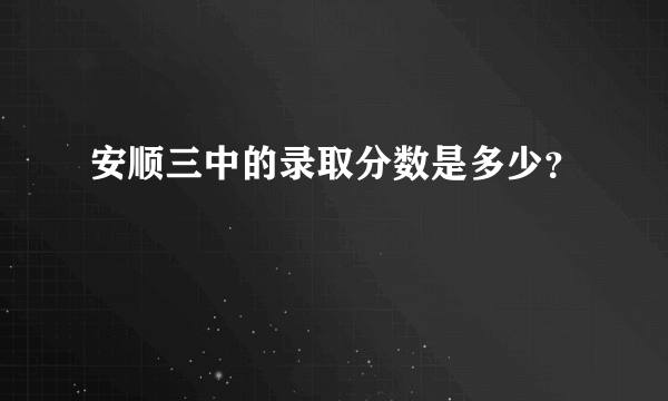 安顺三中的录取分数是多少？