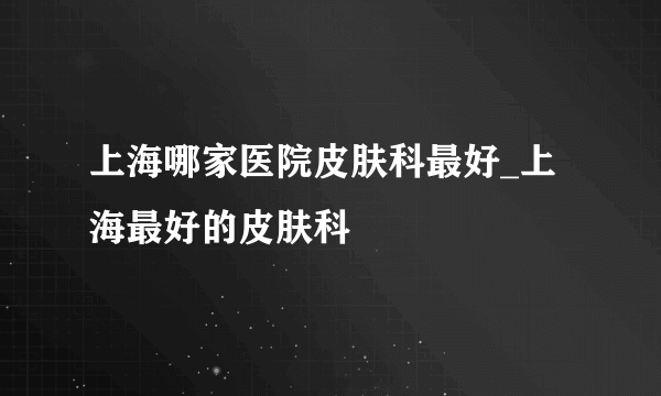 上海哪家医院皮肤科最好_上海最好的皮肤科