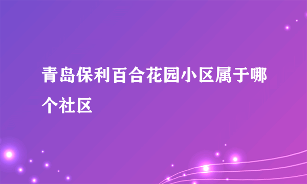 青岛保利百合花园小区属于哪个社区