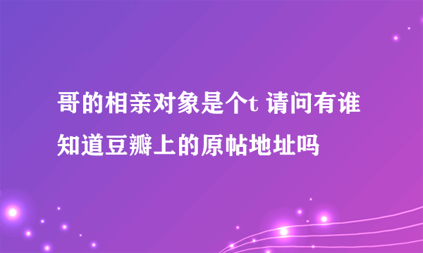 哥的相亲对象是个t 请问有谁知道豆瓣上的原帖地址吗