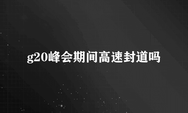 g20峰会期间高速封道吗