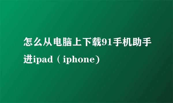 怎么从电脑上下载91手机助手进ipad（iphone)