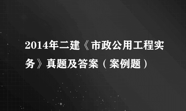 2014年二建《市政公用工程实务》真题及答案（案例题）