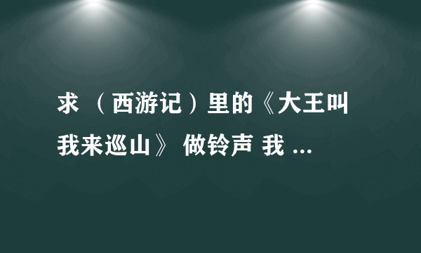 求 （西游记）里的《大王叫我来巡山》 做铃声 我 QQ1039692041