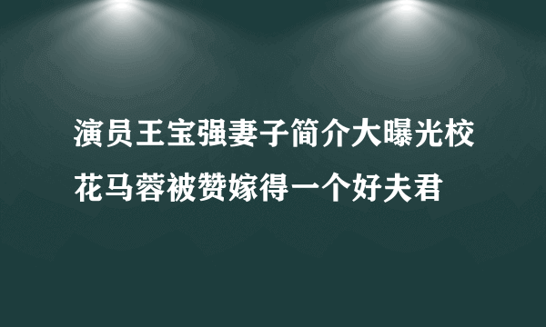 演员王宝强妻子简介大曝光校花马蓉被赞嫁得一个好夫君