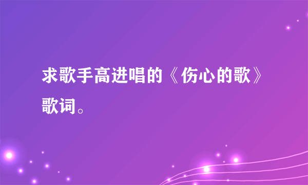 求歌手高进唱的《伤心的歌》歌词。