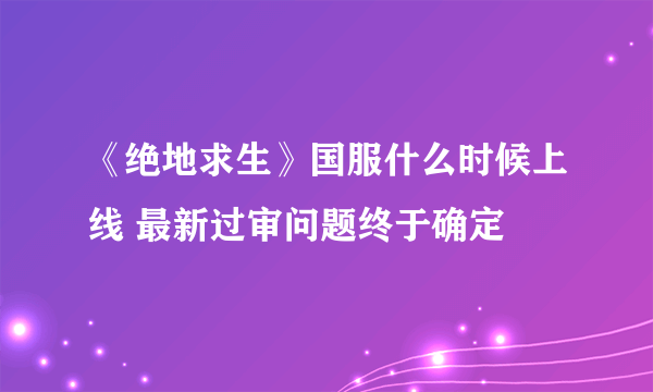 《绝地求生》国服什么时候上线 最新过审问题终于确定