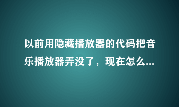 以前用隐藏播放器的代码把音乐播放器弄没了，现在怎么在弄出来？拜托了各位 谢谢