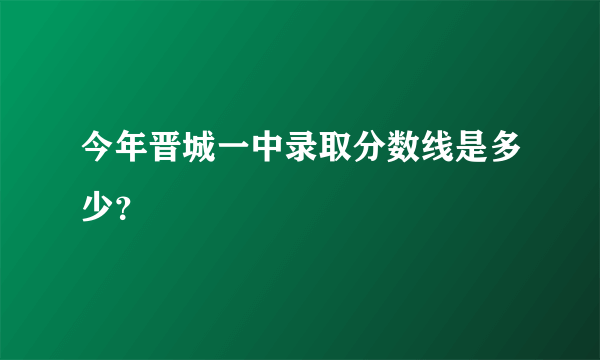 今年晋城一中录取分数线是多少？