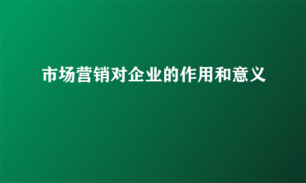 市场营销对企业的作用和意义