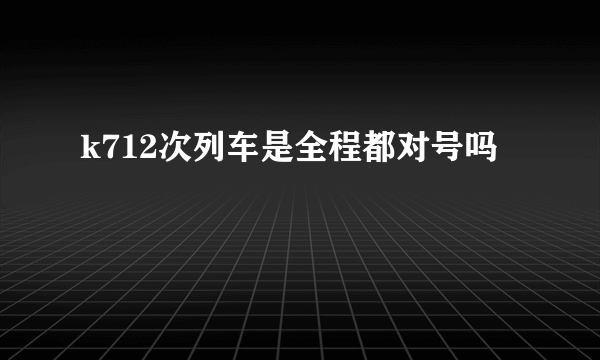 k712次列车是全程都对号吗