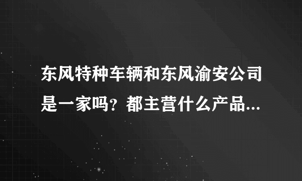 东风特种车辆和东风渝安公司是一家吗？都主营什么产品，他们的厂区现在主要在哪里？感谢！