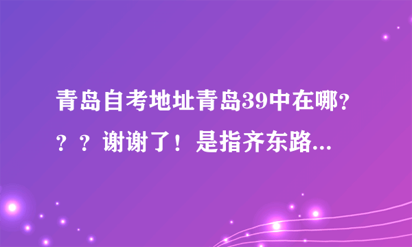 青岛自考地址青岛39中在哪？？？谢谢了！是指齐东路车站那所学校嘛？