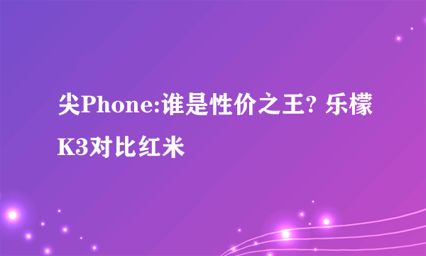 尖Phone:谁是性价之王? 乐檬K3对比红米