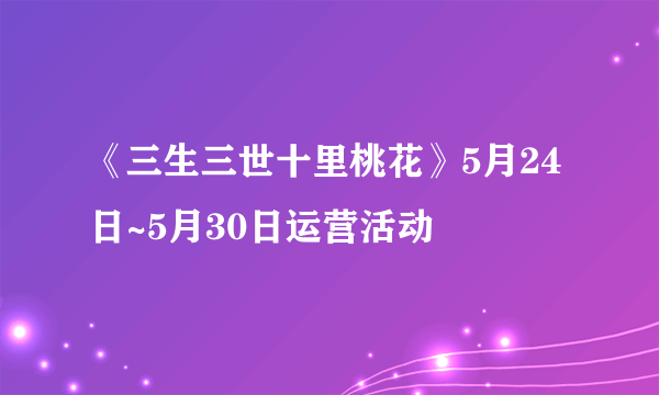 《三生三世十里桃花》5月24日~5月30日运营活动