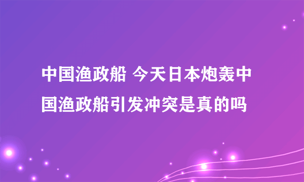 中国渔政船 今天日本炮轰中国渔政船引发冲突是真的吗