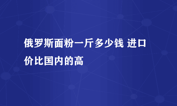 俄罗斯面粉一斤多少钱 进口价比国内的高