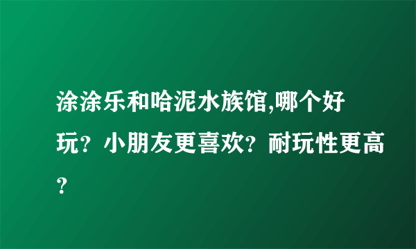 涂涂乐和哈泥水族馆,哪个好玩？小朋友更喜欢？耐玩性更高？