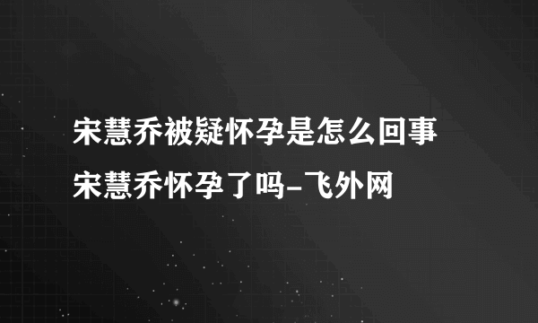 宋慧乔被疑怀孕是怎么回事 宋慧乔怀孕了吗-飞外网