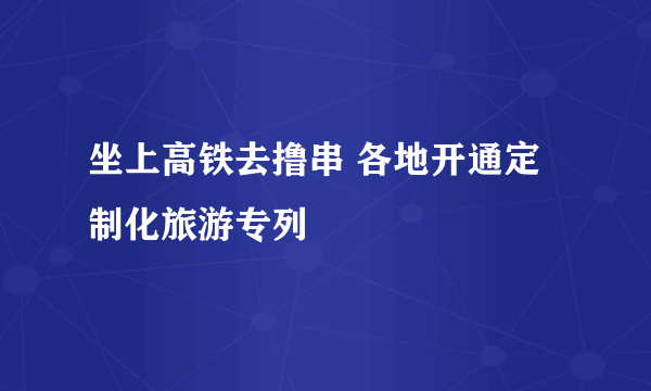 坐上高铁去撸串 各地开通定制化旅游专列