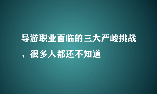 导游职业面临的三大严峻挑战，很多人都还不知道